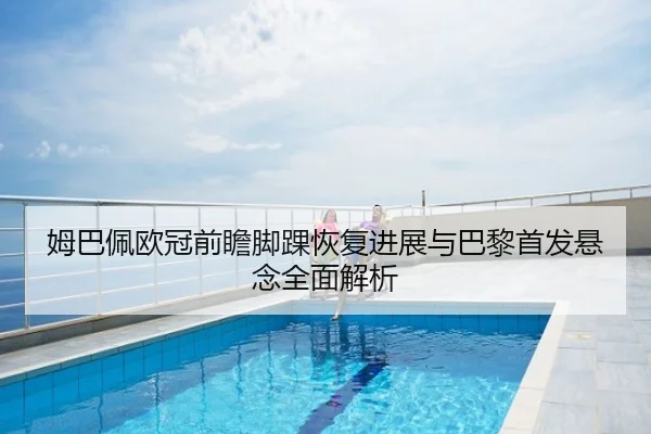 姆巴佩欧冠前瞻脚踝恢复进展与巴黎首发悬念全面解析