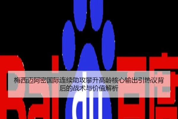 梅西迈阿密国际连续助攻攀升高龄核心输出引热议背后的战术与价值解析