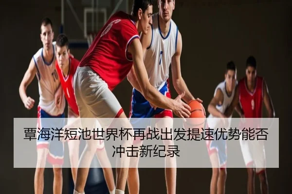 覃海洋短池世界杯再战出发提速优势能否冲击新纪录
